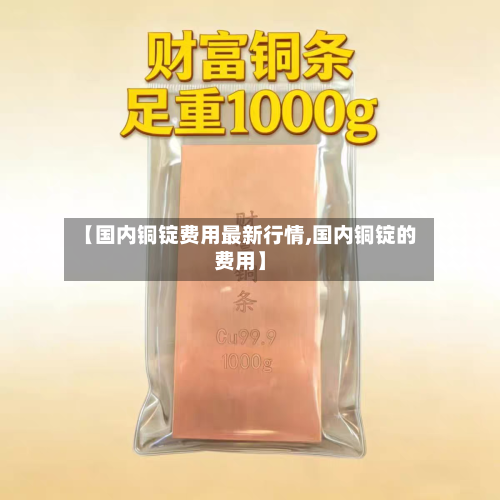 【国内铜锭费用最新行情,国内铜锭的费用】-第2张图片
