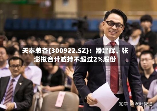 天秦装备(300922.SZ)：潘建辉、张澎拟合计减持不超过2%股份