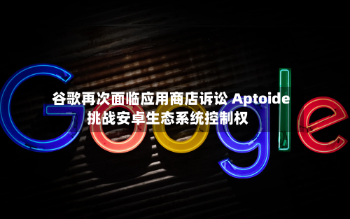 谷歌再次面临应用商店诉讼 Aptoide挑战安卓生态系统控制权-第2张图片