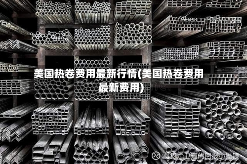 美国热卷费用最新行情(美国热卷费用最新费用)