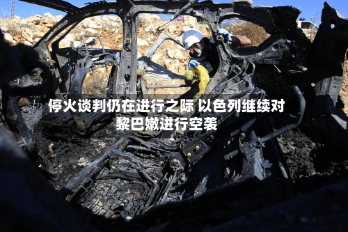 停火谈判仍在进行之际 以色列继续对黎巴嫩进行空袭-第3张图片