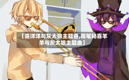 【喜洋洋与灰太狼主题曲,周笔畅喜羊羊与灰太狼主题曲】-第2张图片