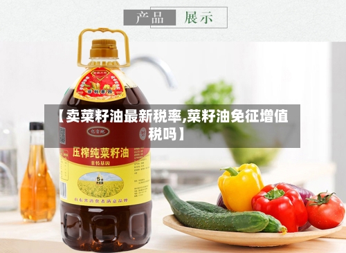 【卖菜籽油最新税率,菜籽油免征增值税吗】-第3张图片