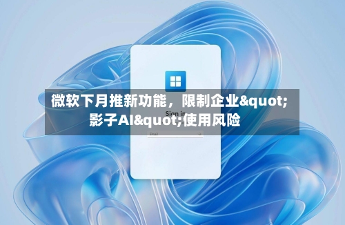 微软下月推新功能，限制企业"影子AI"使用风险-第3张图片