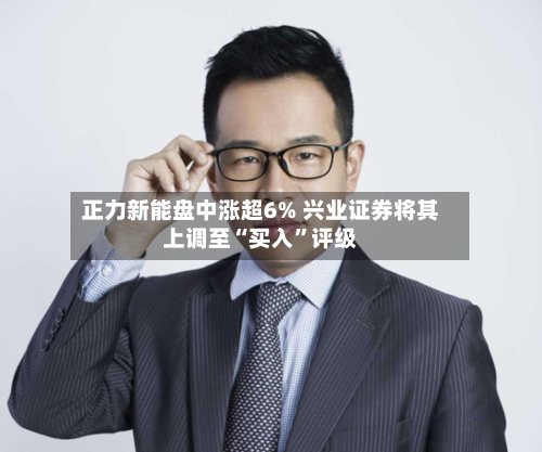 正力新能盘中涨超6% 兴业证券将其上调至“买入”评级-第3张图片