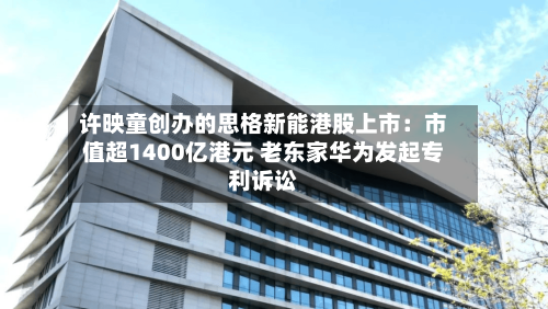 许映童创办的思格新能港股上市：市值超1400亿港元 老东家华为发起专利诉讼-第3张图片