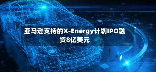 亚马逊支持的X-Energy计划IPO融资8亿美元