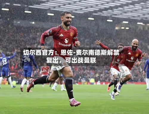 切尔西官方：恩佐-费尔南德斯解禁复出	，可出战曼联-第1张图片