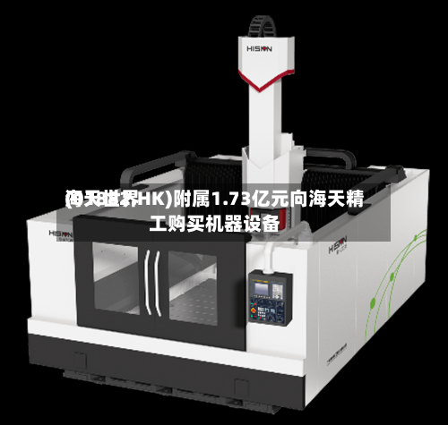 海天世界(01882.HK)附属1.73亿元向海天精工购买机器设备-第1张图片