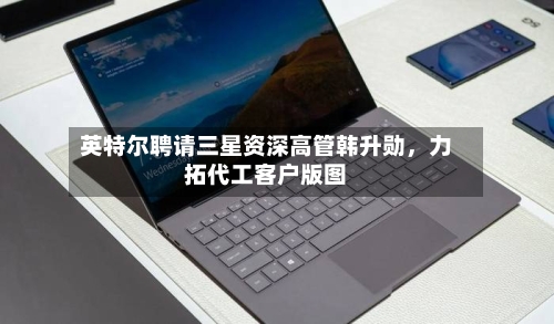 英特尔聘请三星资深高管韩升勋	，力拓代工客户版图-第3张图片