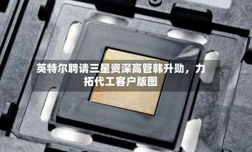 英特尔聘请三星资深高管韩升勋，力拓代工客户版图