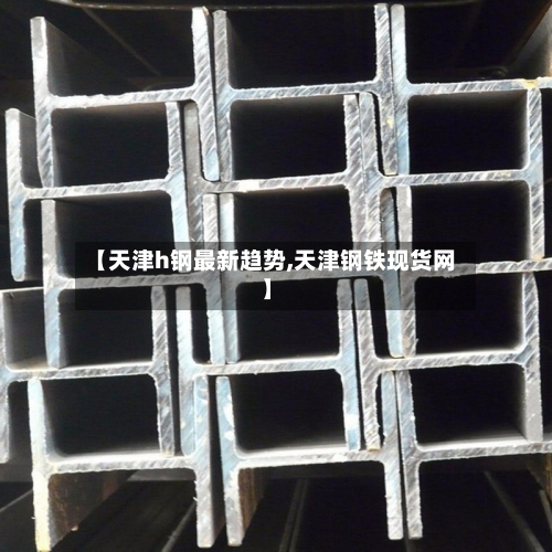 【天津h钢最新趋势,天津钢铁现货网】