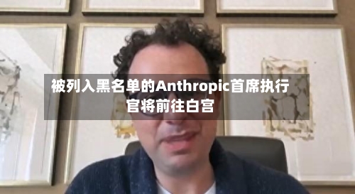 被列入黑名单的Anthropic首席执行官将前往白宫-第2张图片