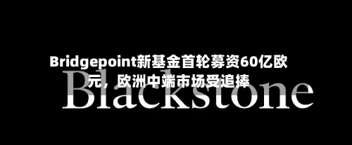 Bridgepoint新基金首轮募资60亿欧元，欧洲中端市场受追捧