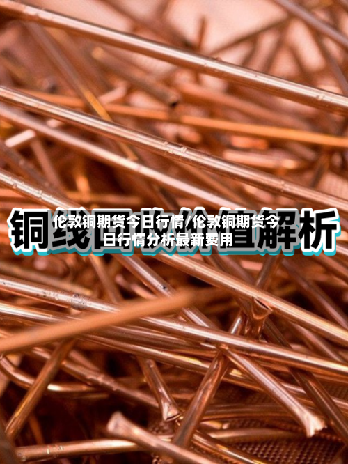伦敦铜期货今日行情/伦敦铜期货今日行情分析最新费用