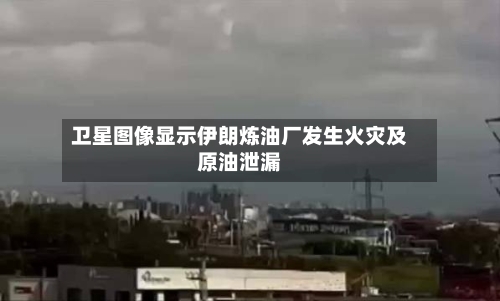 卫星图像显示伊朗炼油厂发生火灾及原油泄漏