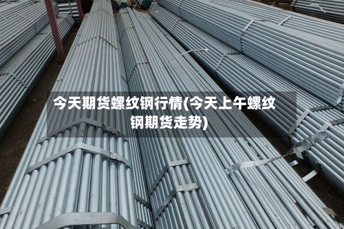 今天期货螺纹钢行情(今天上午螺纹钢期货走势)