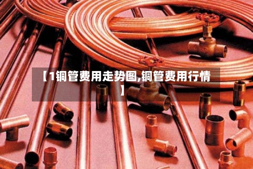 【1铜管费用走势图,铜管费用行情】