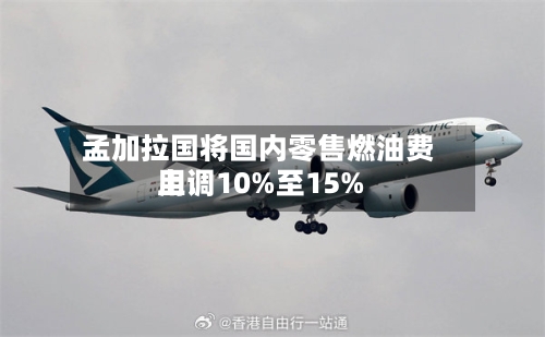 孟加拉国将国内零售燃油费用上调10%至15%