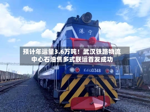 预计年运量3.6万吨！武汉铁路物流中心石油焦多式联运首发成功