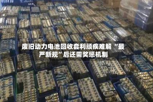 废旧动力电池回收套利顽疾难解 “最严新规”后还需奖惩机制