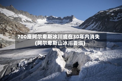 700座阿尔卑斯冰川或在30年内消失(阿尔卑斯山冰川要塌)
