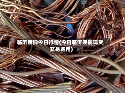 临沂废铜今日行情(今日临沂废铜现货交易费用)