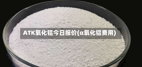 ATK氧化铝今日报价(α氧化铝费用)