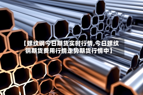 【螺纹钢今日期货实时行情,今日螺纹钢期货费用行情走势期货行情中】
