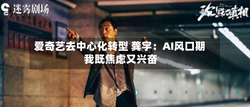 爱奇艺去中心化转型 龚宇：AI风口期 我既焦虑又兴奋