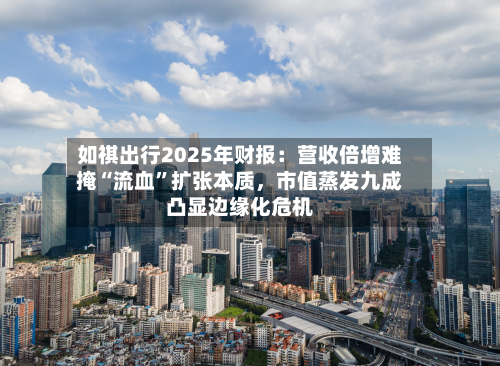 如祺出行2025年财报：营收倍增难掩“流血”扩张本质，市值蒸发九成凸显边缘化危机