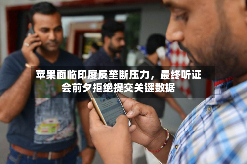 苹果面临印度反垄断压力，最终听证会前夕拒绝提交关键数据