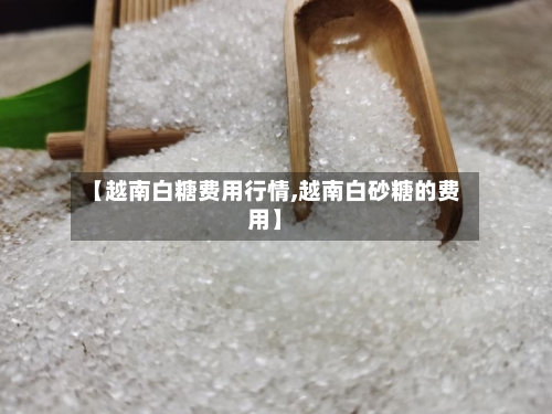 【越南白糖费用行情,越南白砂糖的费用】-第2张图片