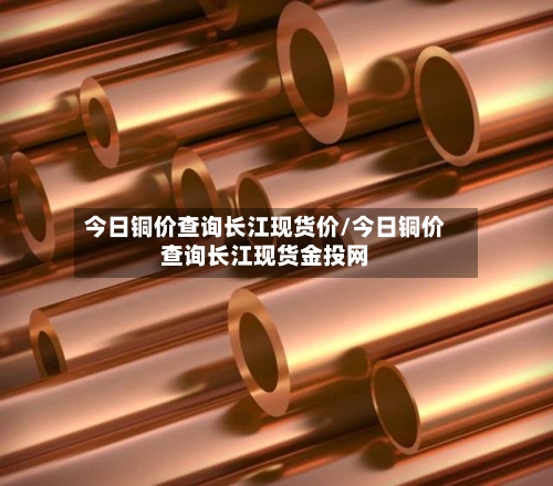 今日铜价查询长江现货价/今日铜价查询长江现货金投网