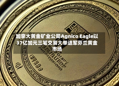 加拿大黄金矿业公司Agnico Eagle以37亿加元三笔交易大举进军芬兰黄金市场