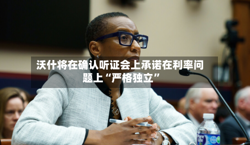 沃什将在确认听证会上承诺在利率问题上“严格独立”