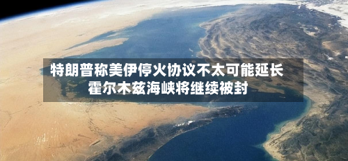 特朗普称美伊停火协议不太可能延长 霍尔木兹海峡将继续被封