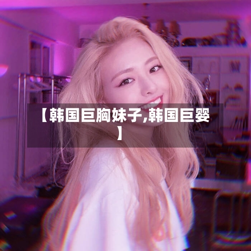 【韩国巨胸妹子,韩国巨婴】-第2张图片