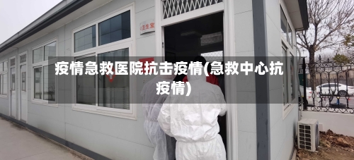 疫情急救医院抗击疫情(急救中心抗疫情)-第2张图片