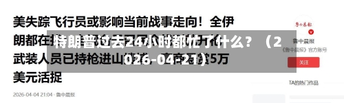 特朗普过去24小时都忙了什么？（2026-04-21）-第3张图片