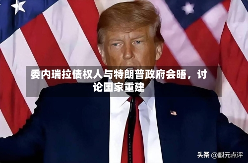 委内瑞拉债权人与特朗普政府会晤，讨论国家重建-第1张图片