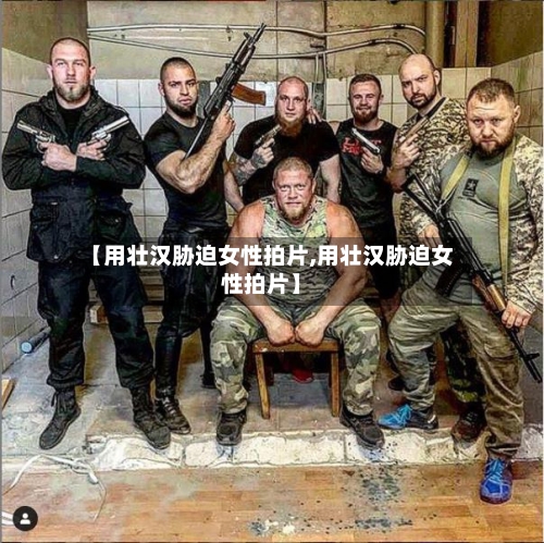 【用壮汉胁迫女性拍片,用壮汉胁迫女性拍片】-第3张图片