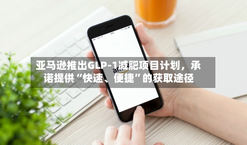 亚马逊推出GLP-1减肥项目计划	，承诺提供“快速	、便捷”的获取途径-第1张图片