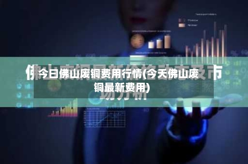 今曰佛山废铜费用行情(今天佛山废铜最新费用)-第2张图片