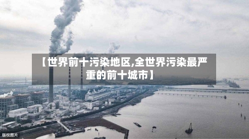 【世界前十污染地区,全世界污染最严重的前十城市】-第1张图片