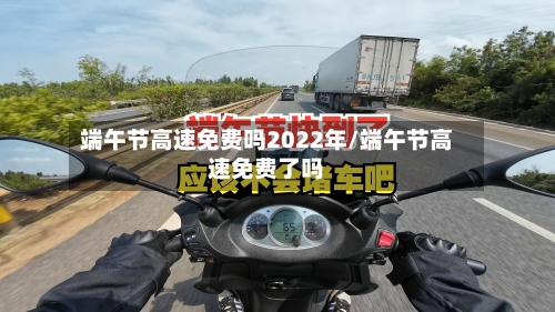 端午节高速免费吗2022年/端午节高速免费了吗-第1张图片
