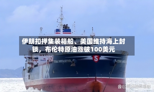 伊朗扣押集装箱船	、美国维持海上封锁，布伦特原油涨破100美元-第2张图片