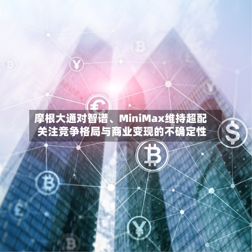 摩根大通对智谱	、MiniMax维持超配 关注竞争格局与商业变现的不确定性-第3张图片