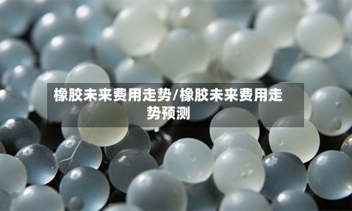 橡胶未来费用走势/橡胶未来费用走势预测-第1张图片