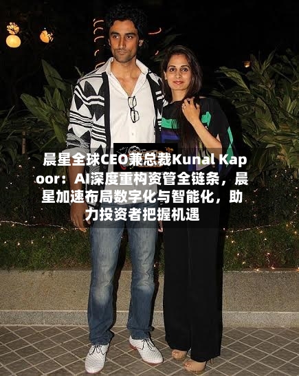 晨星全球CEO兼总裁Kunal Kapoor：AI深度重构资管全链条，晨星加速布局数字化与智能化	，助力投资者把握机遇-第1张图片